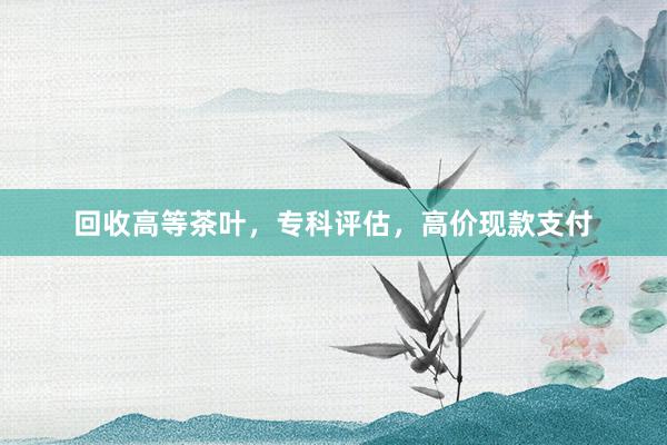 回收高等茶叶，专科评估，高价现款支付