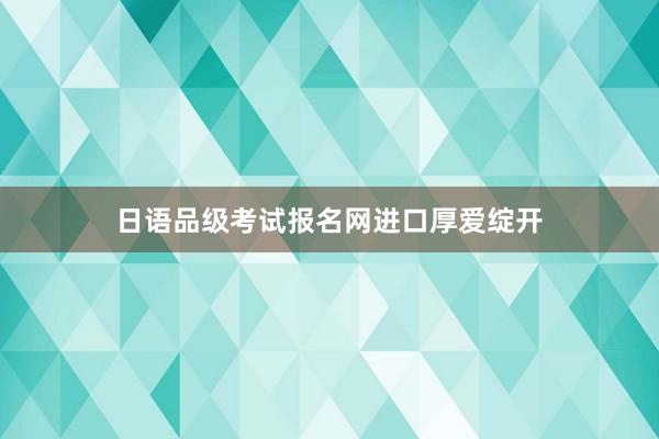 日语品级考试报名网进口厚爱绽开