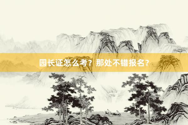园长证怎么考？那处不错报名？
