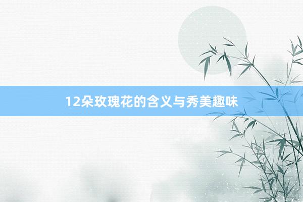 12朵玫瑰花的含义与秀美趣味