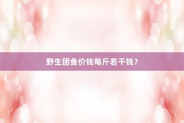 野生团鱼价钱每斤若干钱？